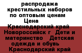 распродажа крестильных наборов по оптовым ценам › Цена ­ 200 - Краснодарский край, Новороссийск г. Дети и материнство » Детская одежда и обувь   . Краснодарский край,Новороссийск г.